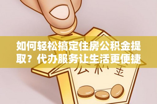 云龙如何轻松搞定住房公积金提取？代办服务让生活更便捷