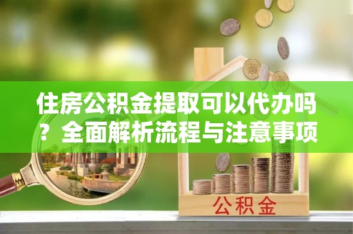 云龙住房公积金提取可以代办吗？全面解析流程与注意事项