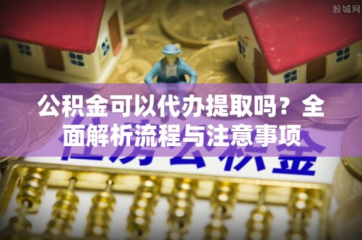 云龙公积金可以代办提取吗？全面解析流程与注意事项