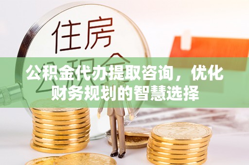 云龙公积金代办提取咨询，优化财务规划的智慧选择