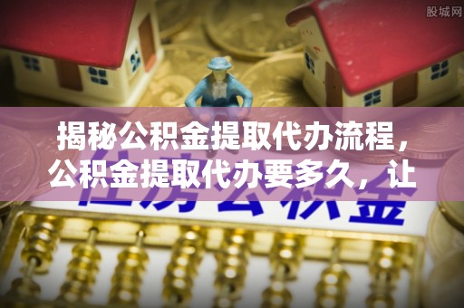 云龙揭秘公积金提取代办流程，公积金提取代办要多久，让你心中有数
