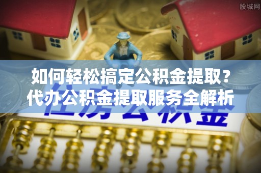 云龙如何轻松搞定公积金提取？代办公积金提取服务全解析