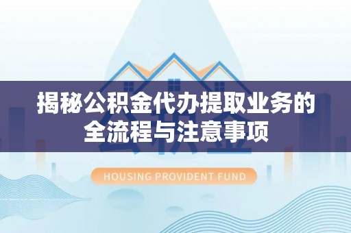 云龙揭秘公积金代办提取业务的全流程与注意事项
