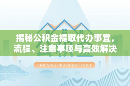 云龙揭秘公积金提取代办事宜，流程、注意事项与高效解决方案