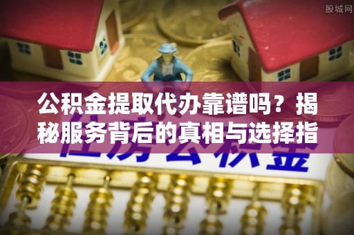 云龙公积金提取代办靠谱吗？揭秘服务背后的真相与选择指南