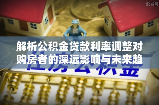 云龙解析公积金贷款利率调整对购房者的深远影响与未来趋势