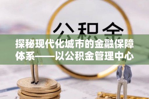 云龙探秘现代化城市的金融保障体系——以公积金管理中心为核心的民生服务