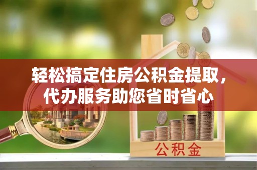 云龙轻松搞定住房公积金提取，代办服务助您省时省心