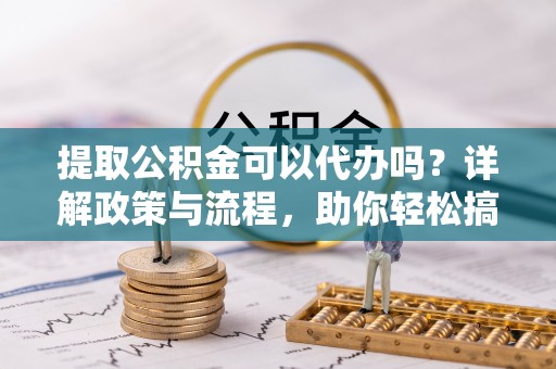 云龙提取公积金可以代办吗？详解政策与流程，助你轻松搞定！