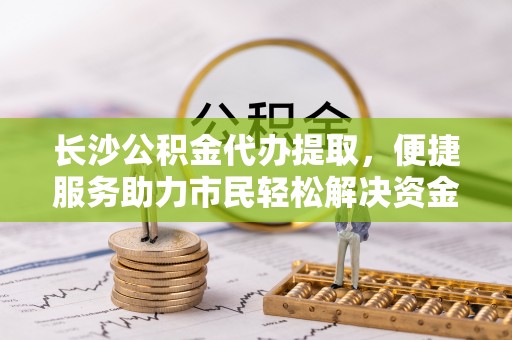 云龙长沙公积金代办提取，便捷服务助力市民轻松解决资金需求