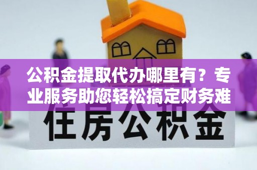 云龙公积金提取代办哪里有？专业服务助您轻松搞定财务难题