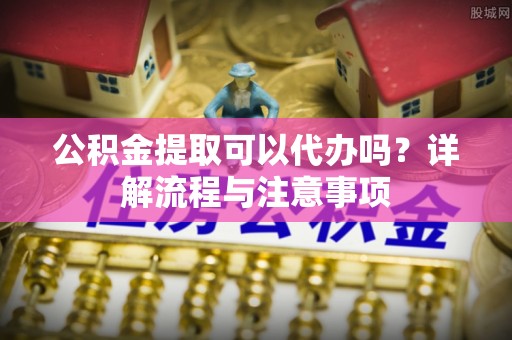 云龙公积金提取可以代办吗？详解流程与注意事项