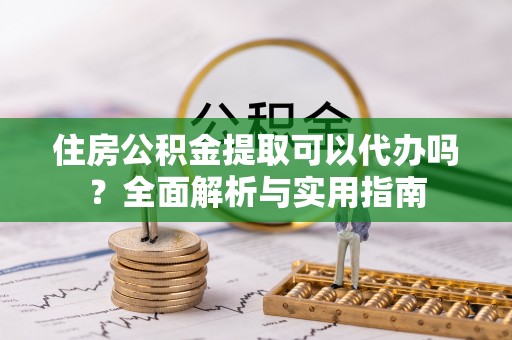 云龙住房公积金提取可以代办吗？全面解析与实用指南