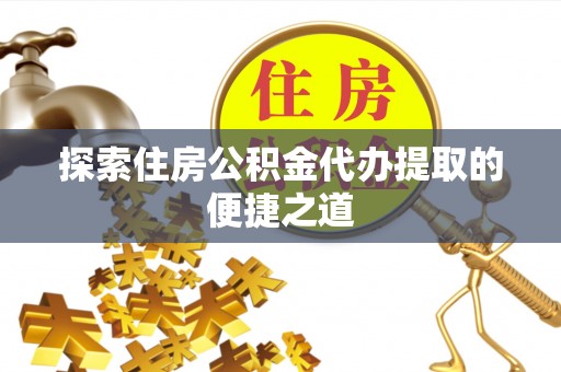 云龙探索住房公积金代办提取的便捷之道