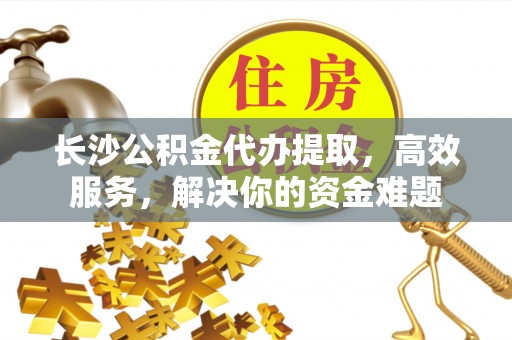 云龙长沙公积金代办提取，高效服务，解决你的资金难题