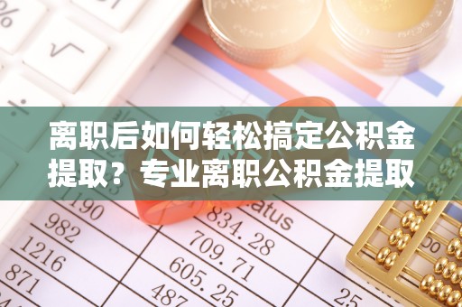 云龙离职后如何轻松搞定公积金提取？专业离职公积金提取代办服务来帮你