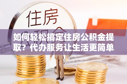 云龙如何轻松搞定住房公积金提取？代办服务让生活更简单