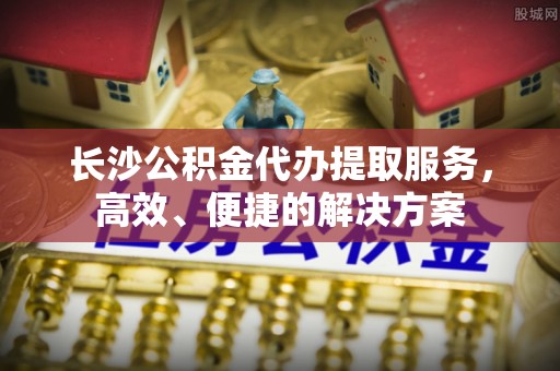云龙长沙公积金代办提取服务，高效、便捷的解决方案