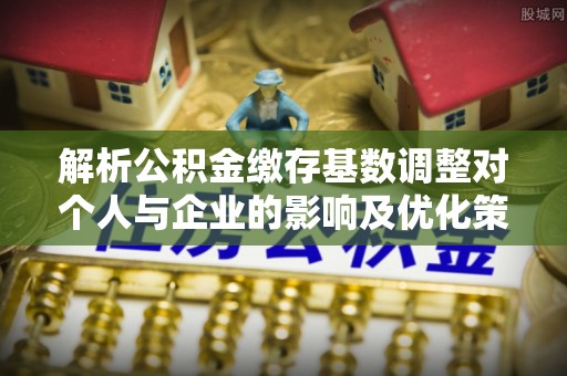 云龙解析公积金缴存基数调整对个人与企业的影响及优化策略
