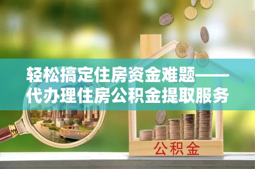云龙轻松搞定住房资金难题——代办理住房公积金提取服务全解析