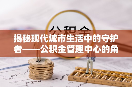 云龙揭秘现代城市生活中的守护者——公积金管理中心的角色与价值
