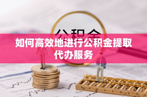 云龙如何高效地进行公积金提取代办服务