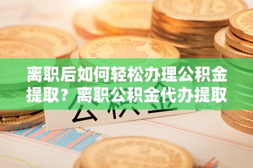 云龙离职后如何轻松办理公积金提取？离职公积金代办提取服务详解