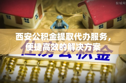 云龙西安公积金提取代办服务，便捷高效的解决方案