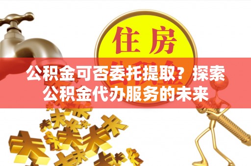 云龙公积金可否委托提取？探索公积金代办服务的未来