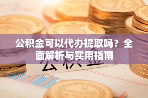 云龙公积金可以代办提取吗？全面解析与实用指南