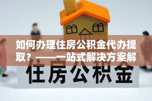 云龙如何办理住房公积金代办提取？——一站式解决方案解析