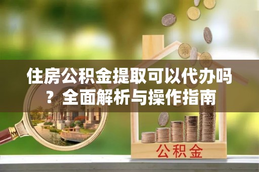 云龙住房公积金提取可以代办吗？全面解析与操作指南