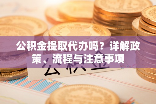 云龙公积金提取代办吗？详解政策、流程与注意事项