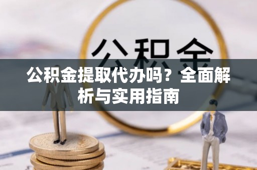 云龙公积金提取代办吗？全面解析与实用指南