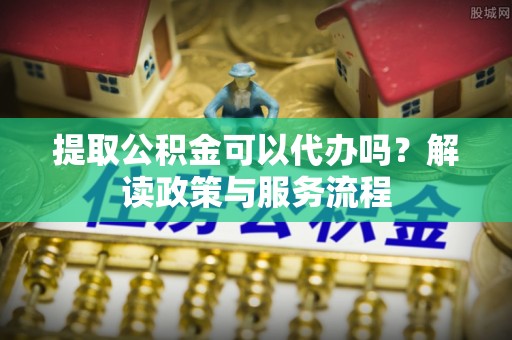 云龙提取公积金可以代办吗？解读政策与服务流程