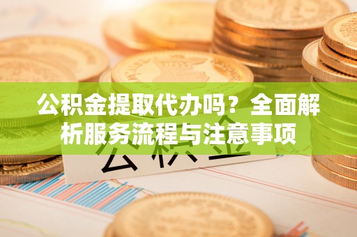 云龙公积金提取代办吗？全面解析服务流程与注意事项