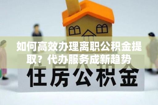 云龙如何高效办理离职公积金提取？代办服务成新趋势